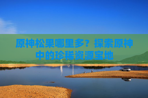 原神松果哪里多?探索原神中的珍稀资源宝地 原神松果哪里多?探索原神中的珍稀资源宝地