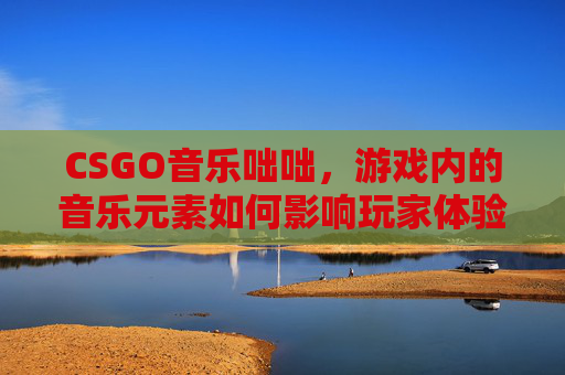 CSGO音乐咄咄，游戏内的音乐元素如何影响玩家体验