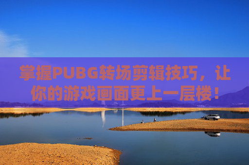 掌握PUBG转场剪辑技巧，让你的游戏画面更上一层楼！