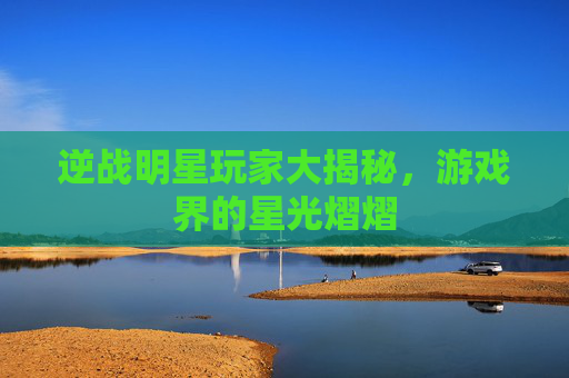 逆战明星玩家大揭秘，游戏界的星光熠熠