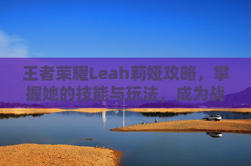 王者荣耀Leah莉娅攻略，掌握她的技能与玩法，成为战场上的焦点
