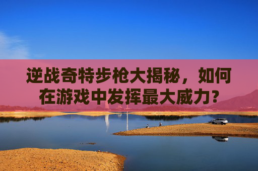 逆战奇特步枪大揭秘，如何在游戏中发挥最大威力？