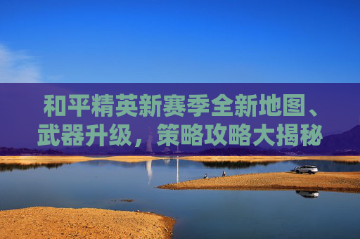 和平精英新赛季全新地图、武器升级，策略攻略大揭秘！