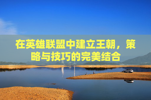 在英雄联盟中建立王朝，策略与技巧的完美结合