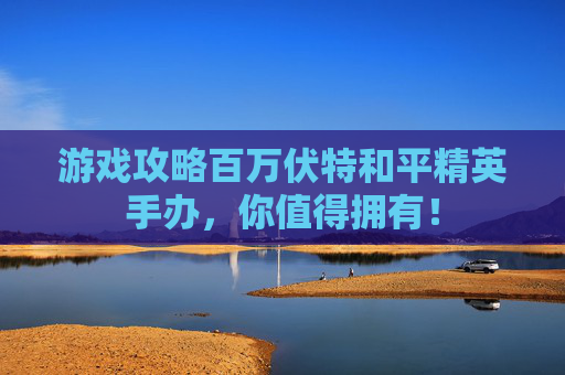 游戏攻略百万伏特和平精英手办，你值得拥有！