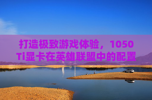 打造极致游戏体验，1050Ti显卡在英雄联盟中的配置指南