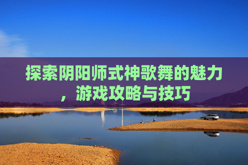 探索阴阳师式神歌舞的魅力,游戏攻略与技巧 探索阴阳师式神歌舞的魅力,游戏攻略与技巧