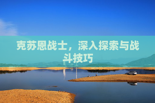 克苏恩战士,深入探索与战斗技巧 克苏恩战士,深入探索与战斗技巧