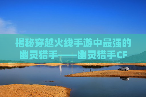 揭秘穿越火线手游中最强的幽灵猎手——幽灵猎手CF