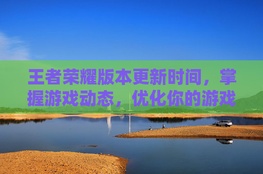 王者荣耀版本更新时间，掌握游戏动态，优化你的游戏体验