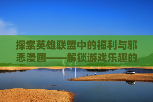 探索英雄联盟中的福利与邪恶漫画——解锁游戏乐趣的全新方式
