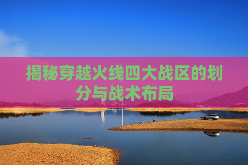揭秘穿越火线四大战区的划分与战术布局
