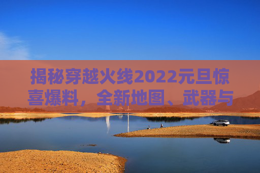 揭秘穿越火线2022元旦惊喜爆料，全新地图、武器与战术全面升级！