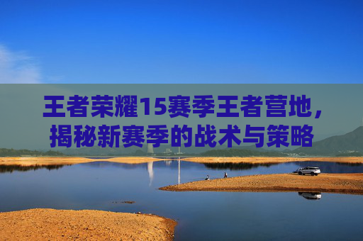 王者荣耀15赛季王者营地，揭秘新赛季的战术与策略