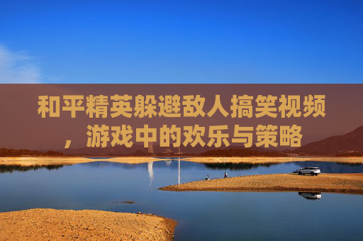 和平精英躲避敌人搞笑视频，游戏中的欢乐与策略