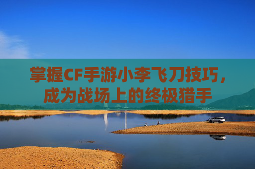 掌握CF手游小李飞刀技巧，成为战场上的终极猎手
