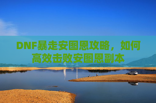 DNF暴走安图恩攻略,如何高效击败安图恩副本 DNF暴走安图恩攻略,如何高效击败安图恩副本