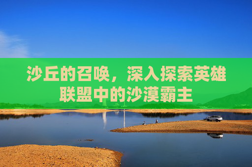 沙丘的召唤，深入探索英雄联盟中的沙漠霸主