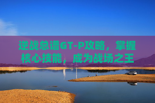 逆战总谱GT-P攻略，掌握核心技能，成为战场之王