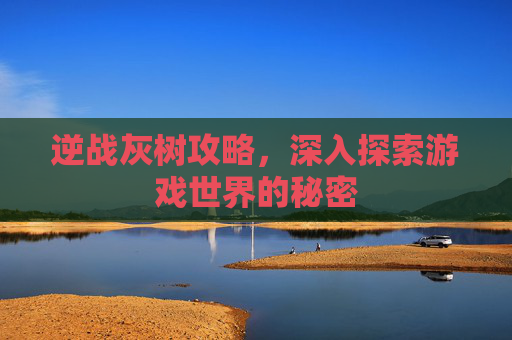 逆战灰树攻略，深入探索游戏世界的秘密