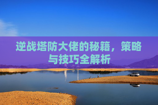 逆战塔防大佬的秘籍，策略与技巧全解析
