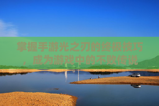 掌握手游光之刃的终极技巧，成为游戏中的不败传说