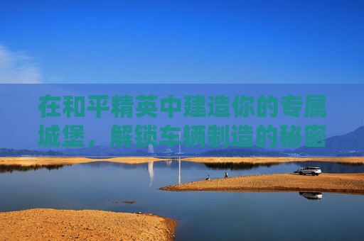 在和平精英中建造你的专属城堡，解锁车辆制造的秘密