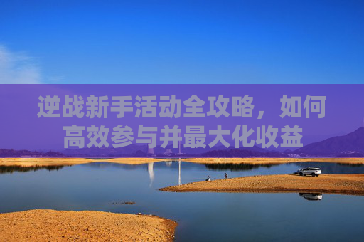 逆战新手活动全攻略，如何高效参与并最大化收益