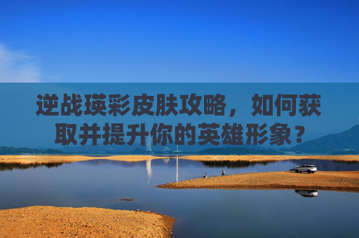 逆战瑛彩皮肤攻略，如何获取并提升你的英雄形象？