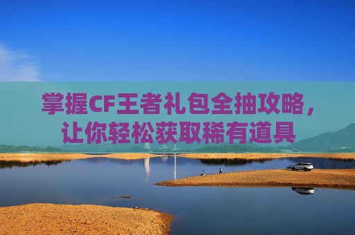 掌握CF王者礼包全抽攻略，让你轻松获取稀有道具
