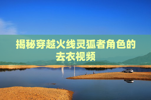 揭秘穿越火线灵狐者角色的去衣视频