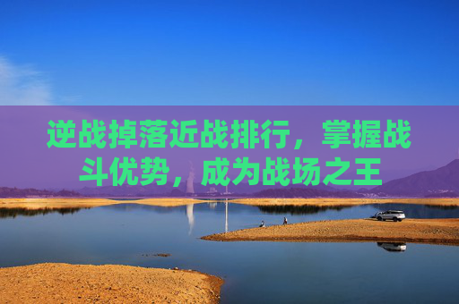 逆战掉落近战排行，掌握战斗优势，成为战场之王