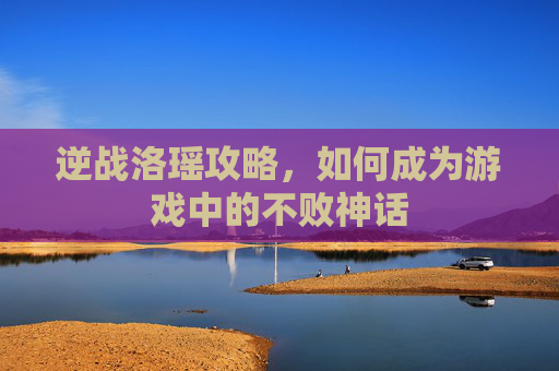 逆战洛瑶攻略，如何成为游戏中的不败神话