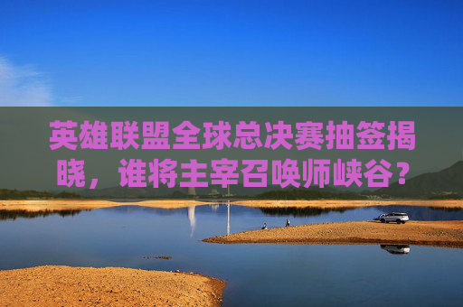 英雄联盟全球总决赛抽签揭晓，谁将主宰召唤师峡谷？