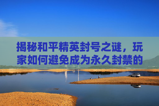 揭秘和平精英封号之谜，玩家如何避免成为永久封禁的一员？