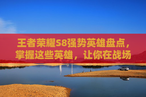 王者荣耀S8强势英雄盘点，掌握这些英雄，让你在战场上所向披靡！