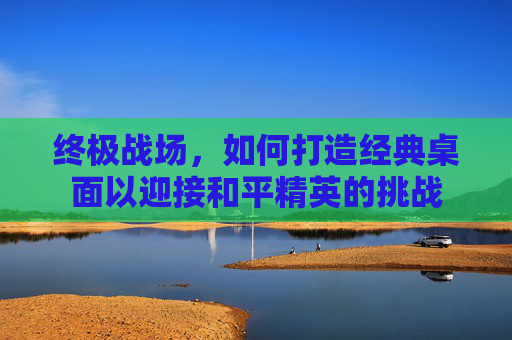 终极战场，如何打造经典桌面以迎接和平精英的挑战