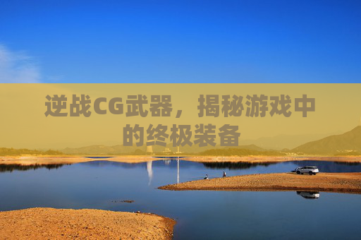 逆战CG武器，揭秘游戏中的终极装备