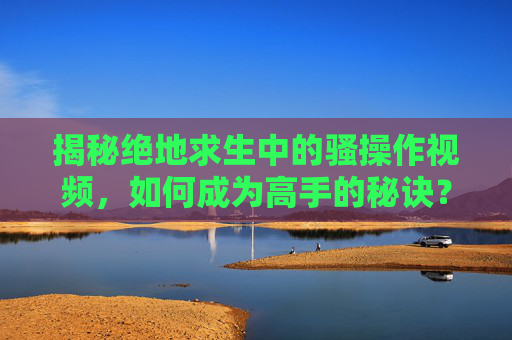 揭秘绝地求生中的骚操作视频，如何成为高手的秘诀？
