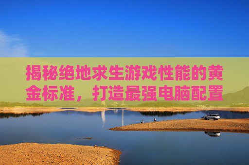 揭秘绝地求生游戏性能的黄金标准，打造最强电脑配置