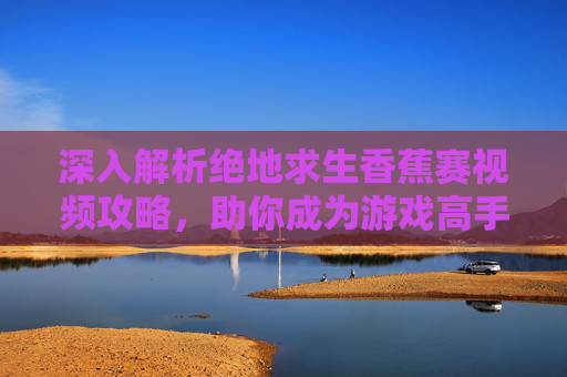 深入解析绝地求生香蕉赛视频攻略，助你成为游戏高手