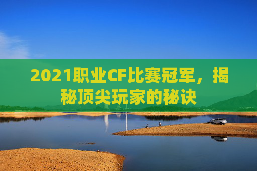 2021职业CF比赛冠军，揭秘顶尖玩家的秘诀