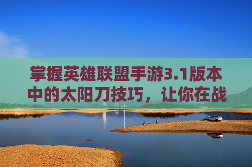 掌握英雄联盟手游3.1版本中的太阳刀技巧，让你在战斗中如虎添翼！