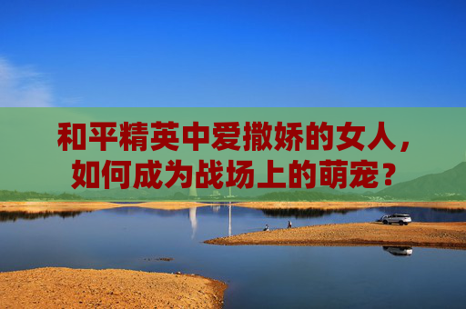 和平精英中爱撒娇的女人，如何成为战场上的萌宠？