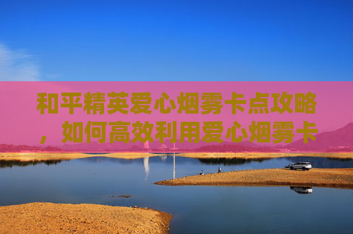 和平精英爱心烟雾卡点攻略，如何高效利用爱心烟雾卡点进行游戏