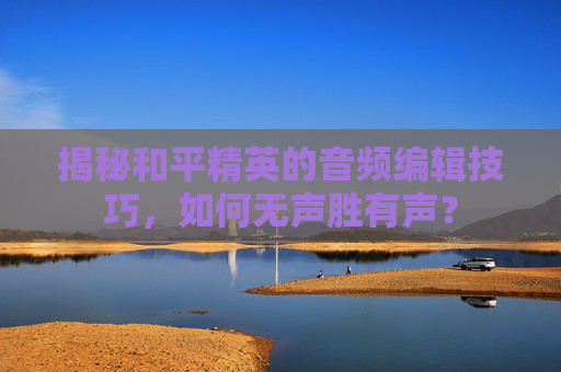 揭秘和平精英的音频编辑技巧，如何无声胜有声？