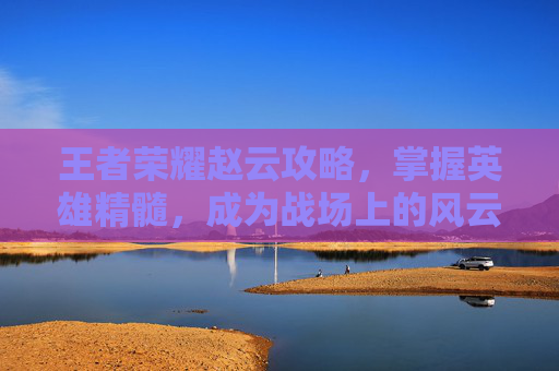 王者荣耀赵云攻略，掌握英雄精髓，成为战场上的风云人物