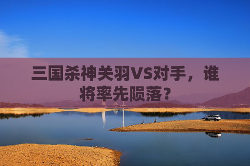三国杀神关羽VS对手，谁将率先陨落？
