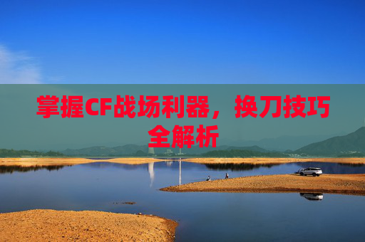 掌握CF战场利器，换刀技巧全解析