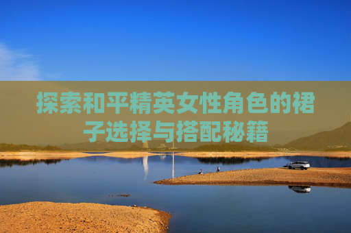 探索和平精英女性角色的裙子选择与搭配秘籍